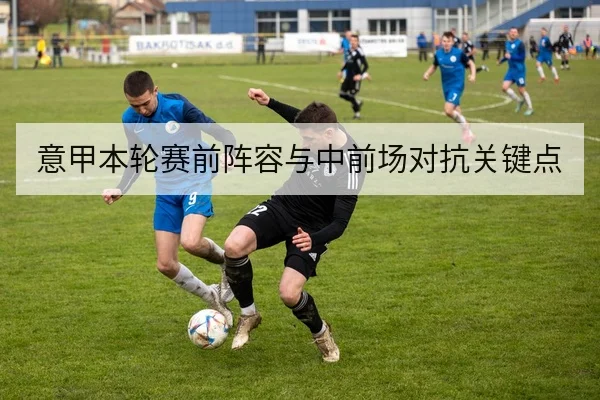 意甲本轮赛前阵容与中前场对抗关键点